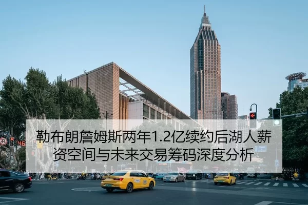 勒布朗詹姆斯两年1.2亿续约后湖人薪资空间与未来交易筹码深度分析