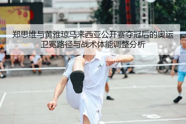 郑思维与黄雅琼马来西亚公开赛夺冠后的奥运卫冕路径与战术体能调整分析